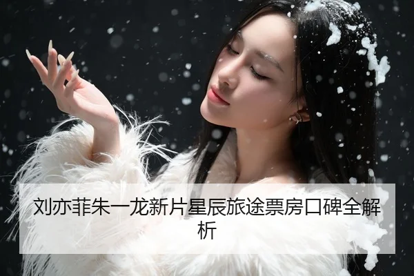刘亦菲朱一龙新片星辰旅途票房口碑全解析
